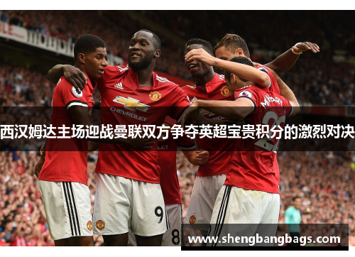 西汉姆达主场迎战曼联双方争夺英超宝贵积分的激烈对决